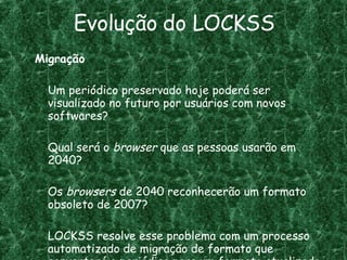 Evolução do LOCKSS Migração Um periódico preservado hoje poderá ser visualizado no futuro por usuários com novos softwares? Qual será o  browser  que as pessoas usarão em 2040? Os  browsers  de 2040 reconhecerão um formato obsoleto de 2007?  LOCKSS resolve esse problema com um processo automatizado de migração de formato que converterá o periódico para um formato atualizado. 