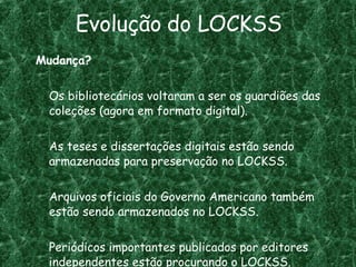 Evolução do LOCKSS Mudança? Os bibliotecários voltaram a ser os guardiões das coleções (agora em formato digital). As teses e dissertações digitais estão sendo armazenadas para preservação no LOCKSS. Arquivos oficiais do Governo Americano também estão sendo armazenados no LOCKSS. Periódicos importantes publicados por editores independentes estão procurando o LOCKSS. 
