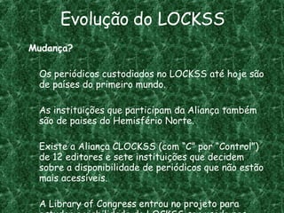 Evolução do LOCKSS Mudança? Os periódicos custodiados no LOCKSS até hoje são de países do primeiro mundo. As instituições que participam da Aliança também são de paises do Hemisfério Norte. Existe a Aliança CLOCKSS (com “C” por “Control”) de 12 editores e sete instituições que decidem sobre a disponibilidade de periódicos que não estão mais acessíveis. A Library of Congress entrou no projeto para estudar a viabilidade do LOCKSS ser usado nas suas coleções digitais que crescem a cada dia. 