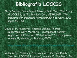 Bibliografia LOCKSS Chris Dobson, From Bright Idea to Beta Test, The Story of LOCKSS, by, F1 Services Inc.,  SEARCHER: The magazine for Database Professionals , February, 2003; pages 50 - 53. David S. H. Rosenthal, Thomas Lipkins, Thomas Robertson, Seth Morabito, “Transparent Format Migration of Preserved Web Content” D-Lib magazine, Volume 11, Number, 1 January, 2005. http://www.dlib.org/dlib/january05/rosenthal/01rosenthal.html Vicky Reich, “Editors' Interview with Victoria Reich, Director, LOCKSS Program”, Volume 10, Number 1, Feb 15 2006.  www.rlg.org/en/page . php ? Page_ID =20894 