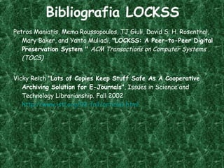 Bibliografia LOCKSS Petros Maniatis, Mema Roussopoulos, TJ Giuli, David S. H. Rosenthal, Mary Baker, and Yanto Muliadi,  "LOCKSS: A Peer-to-Peer Digital Preservation System "  ACM Transactions on Computer Systems (TOCS) Vicky Reich  "Lots of Copies Keep Stuff Safe As A Cooperative Archiving Solution for E-Journals" , Issues in Science and Technology Librarianship. Fall 2002  http://www.istl.org/02-fall/article1.html 