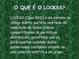 O QUE É O LOCKSS? LOCKSS (Open BSD) é um sistema de código aberto que cria uma rede de replicação de dados (cópias compartilhadas de periódicos eletrônicos), permitindo que os participantes acessem dados preservados confiáveis através de uma conexão restrita a um grupo. 