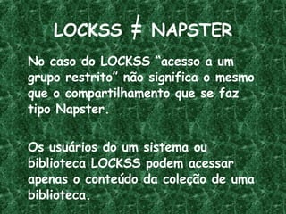 LOCKSS  =  NAPSTER No caso do LOCKSS “acesso a um grupo restrito” não significa o mesmo que o compartilhamento que se faz  tipo Napster.  Os usuários do um sistema ou biblioteca LOCKSS podem acessar apenas o conteúdo da coleção de uma biblioteca. 