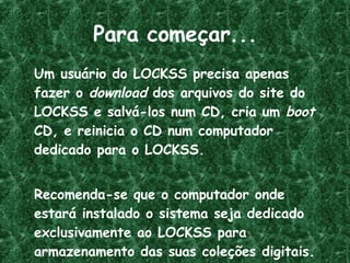 Para começar... Um usuário do LOCKSS precisa apenas fazer o  download  dos arquivos do site do LOCKSS e salvá-los num CD, cria um  boot  CD, e reinicia o CD num computador dedicado para o LOCKSS.  Recomenda-se que o computador onde estará instalado o sistema seja dedicado exclusivamente ao LOCKSS para armazenamento das suas coleções digitais. 