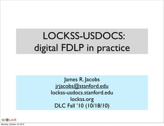 LOCKSS-USDOCS:
                           digital FDLP in practice

                                      James R. Jacobs
                                 jrjacobs@stanford.edu
                               lockss-usdocs.stanford.edu
                                        lockss.org
                                 DLC Fall ’10 (10/18/10)


Monday, October 18, 2010
 
