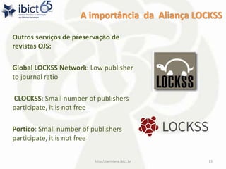 A importância da Aliança LOCKSS
Outros serviços de preservação de
revistas OJS:
Global LOCKSS Network: Low publisher
to journal ratio
CLOCKSS: Small number of publishers
participate, it is not free
Portico: Small number of publishers
participate, it is not free
http://cariniana.ibict.br 13
 
