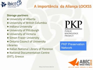A importância da Aliança LOCKSS
http://cariniana.ibict.br 14
Storage partners
● University of Alberta
● University of British Columbia
● Indiana University
● University of Pittsburgh
● University of Victoria
● Simon Fraser University
● Ontario Council of University
Libraries
● Italian National Library of Florence
● National Documentation Centre
(EKT), Greece
 