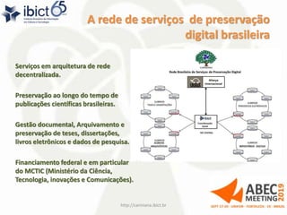 A rede de serviços de preservação
digital brasileira
Serviços em arquitetura de rede
decentralizada.
Preservação ao longo do tempo de
publicações científicas brasileiras.
Gestão documental, Arquivamento e
preservação de teses, dissertações,
livros eletrônicos e dados de pesquisa.
Financiamento federal e em particular
do MCTIC (Ministério da Ciência,
Tecnologia, inovações e Comunicações).
http://cariniana.ibict.br 17
 