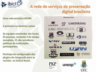 A rede de serviços de preservação
digital brasileira
Uma rede privada LOCKSS
A primeira na América Latina
As equipes envolvidas são locais:
35 pessoas, somente 4 de tempo
completo, 15 são servidores
públicos de instituições
participantes.
Participa da configuração dos
plugins de integração para as
revistas na SciELO Brasil.
 