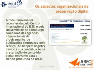 Os aspectos organizacionais da
preservação digital
A rede Cariniana foi
reconhecida pelo Centro
Internacional do ISSN e pela
Universidade de Edimburgo
como uma das agencias
internacionais de
arquivamento de
publicações eletrônicas pelo
serviço The Keepers Registry,
devido a sua contribuição na
preservação de conteúdo
digital relevante para a
ciência produzida no Brasil.
http://cariniana.ibict.br 32
 