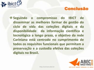 Conclusão
http://cariniana.ibict.br 34
Seguindo o compromisso do IBICT de
disseminar as melhores formar de gestão do
ciclo de vida das coleções digitais e da
disponibilidade da informação científica e
tecnológica a longo prazo, o objetivo da rede
Cariniana está centrado no cumprimento de
todos os requisitos funcionais que permitam a
preservação e a custodia efetiva das coleções
digitais no Brasil.
 