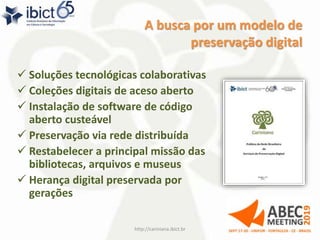 A busca por um modelo de
preservação digital
 Soluções tecnológicas colaborativas
 Coleções digitais de aceso aberto
 Instalação de software de código
aberto custeável
 Preservação via rede distribuída
 Restabelecer a principal missão das
bibliotecas, arquivos e museus
 Herança digital preservada por
gerações
http://cariniana.ibict.br 5
 
