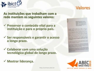 Valores
As instituições que trabalham com a
rede mantem os seguintes valores:
 Preservar o conteúdo vital para a
instituição e para o próprio país.
 Ser responsáveis e garantir o acesso
a longo prazo.
 Colaborar com uma solução
tecnológica global de longo prazo.
 Mostrar liderança.
http://cariniana.ibict.br 6
 