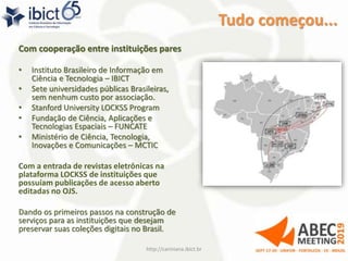 Tudo começou...
Com cooperação entre instituições pares
• Instituto Brasileiro de Informação em
Ciência e Tecnologia – IBICT
• Sete universidades públicas Brasileiras,
sem nenhum custo por associação.
• Stanford University LOCKSS Program
• Fundação de Ciência, Aplicações e
Tecnologias Espaciais – FUNCATE
• Ministério de Ciência, Tecnologia,
Inovações e Comunicações – MCTIC
Com a entrada de revistas eletrônicas na
plataforma LOCKSS de instituições que
possuíam publicações de acesso aberto
editadas no OJS.
Dando os primeiros passos na construção de
serviços para as instituições que desejam
preservar suas coleções digitais no Brasil.
http://cariniana.ibict.br 7
 