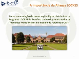 A importância da Aliança LOCKSS
Como uma solução de preservação digital distribuída, o
Programa LOCKSS da Stanford University reunia todos os
requisitos mencionados no modelo de referência OAIS.
http://cariniana.ibict.br 9
 