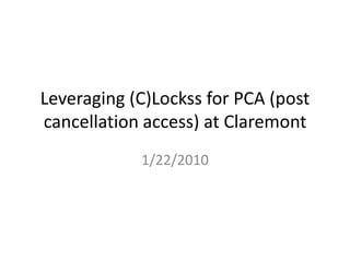 Leveraging (C)Lockss for PCA (post cancellation access) at Claremont 1/22/2010 