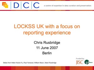 a centre of expertise in data curation and preservation




              LOCKSS UK with a focus on
                 reporting experience
                                         Chris Rusbridge
                                          11 June 2007
                                              Berlin
                                                                                           Funded by:

Slides from Helen Hockx-Yu, Paul Yarwood, William Nixon, Adam Rusbridge
 