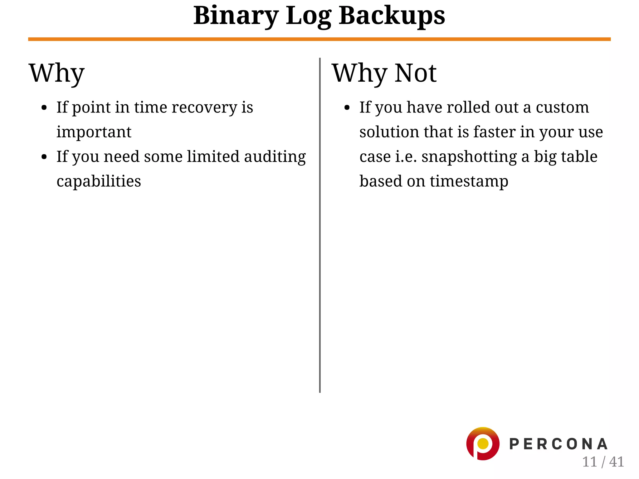 Why
If point in time recovery is
important
If you need some limited auditing
capabilities
Why Not
If you have rolled out a custom
solution that is faster in your use
case i.e. snapshotting a big table
based on timestamp
Binary Log Backups
11 / 41
 