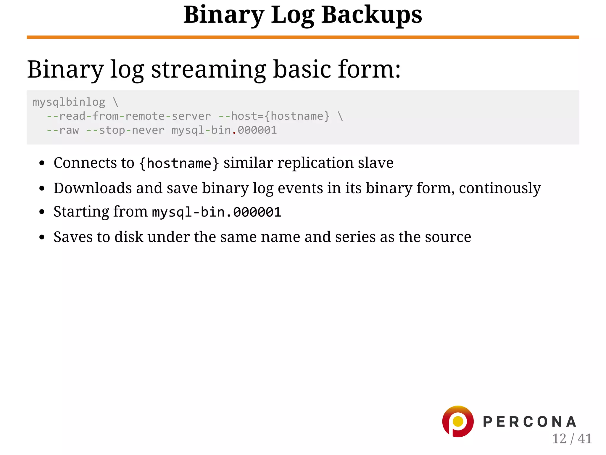Binary Log Backups
Binary log streaming basic form:
mysqlbinlog 
  ‐‐read‐from‐remote‐server ‐‐host={hostname} 
  ‐‐raw ‐‐stop‐never mysql‐bin.000001
Connects to {hostname} similar replication slave
Downloads and save binary log events in its binary form, continously
Starting from mysql‐bin.000001
Saves to disk under the same name and series as the source
12 / 41
 