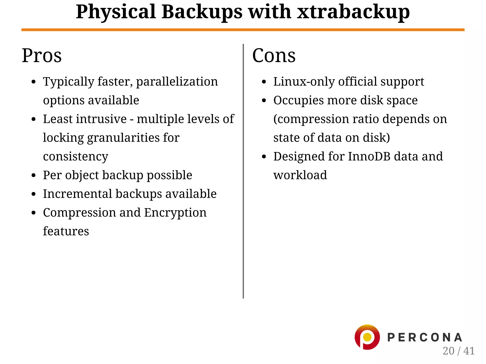 Pros
Typically faster, parallelization
options available
Least intrusive - multiple levels of
locking granularities for
consistency
Per object backup possible
Incremental backups available
Compression and Encryption
features
Cons
Linux-only official support
Occupies more disk space
(compression ratio depends on
state of data on disk)
Designed for InnoDB data and
workload
Physical Backups with xtrabackup
20 / 41
 