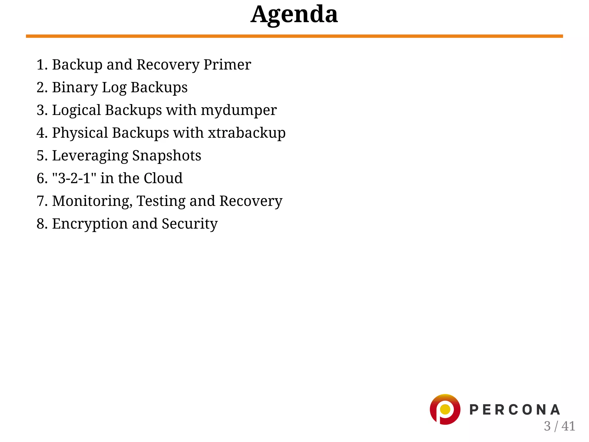 Agenda
1. Backup and Recovery Primer
2. Binary Log Backups
3. Logical Backups with mydumper
4. Physical Backups with xtrabackup
5. Leveraging Snapshots
6. "3-2-1" in the Cloud
7. Monitoring, Testing and Recovery
8. Encryption and Security
3 / 41
 