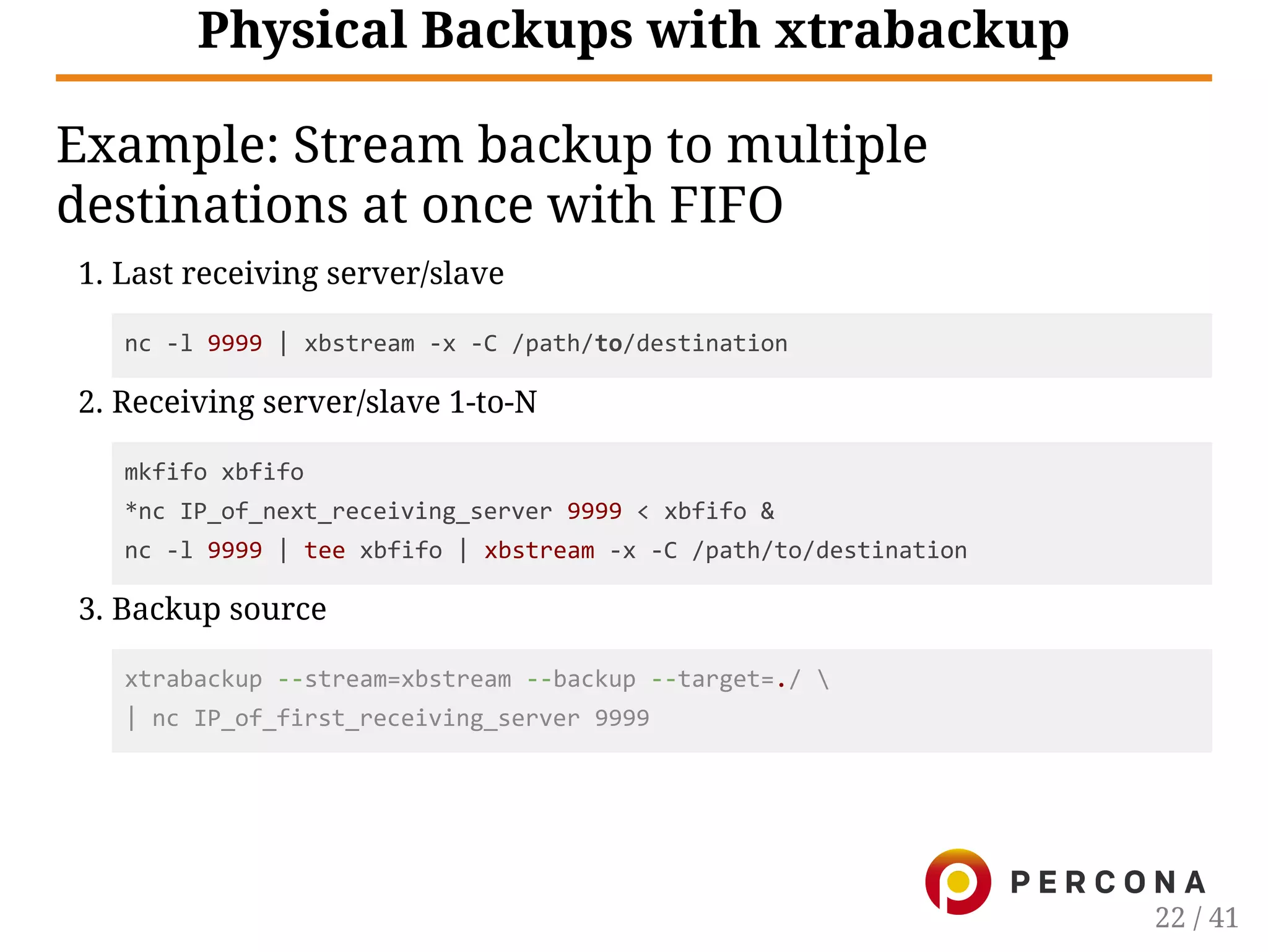 Physical Backups with xtrabackup
Example: Stream backup to multiple
destinations at once with FIFO
1. Last receiving server/slave
nc ‐l 9999 | xbstream ‐x ‐C /path/to/destination
2. Receiving server/slave 1-to-N
mkfifo xbfifo
*nc IP_of_next_receiving_server 9999 < xbfifo &
nc ‐l 9999 | tee xbfifo | xbstream ‐x ‐C /path/to/destination
3. Backup source
xtrabackup ‐‐stream=xbstream ‐‐backup ‐‐target=./ 
| nc IP_of_first_receiving_server 9999
22 / 41
 