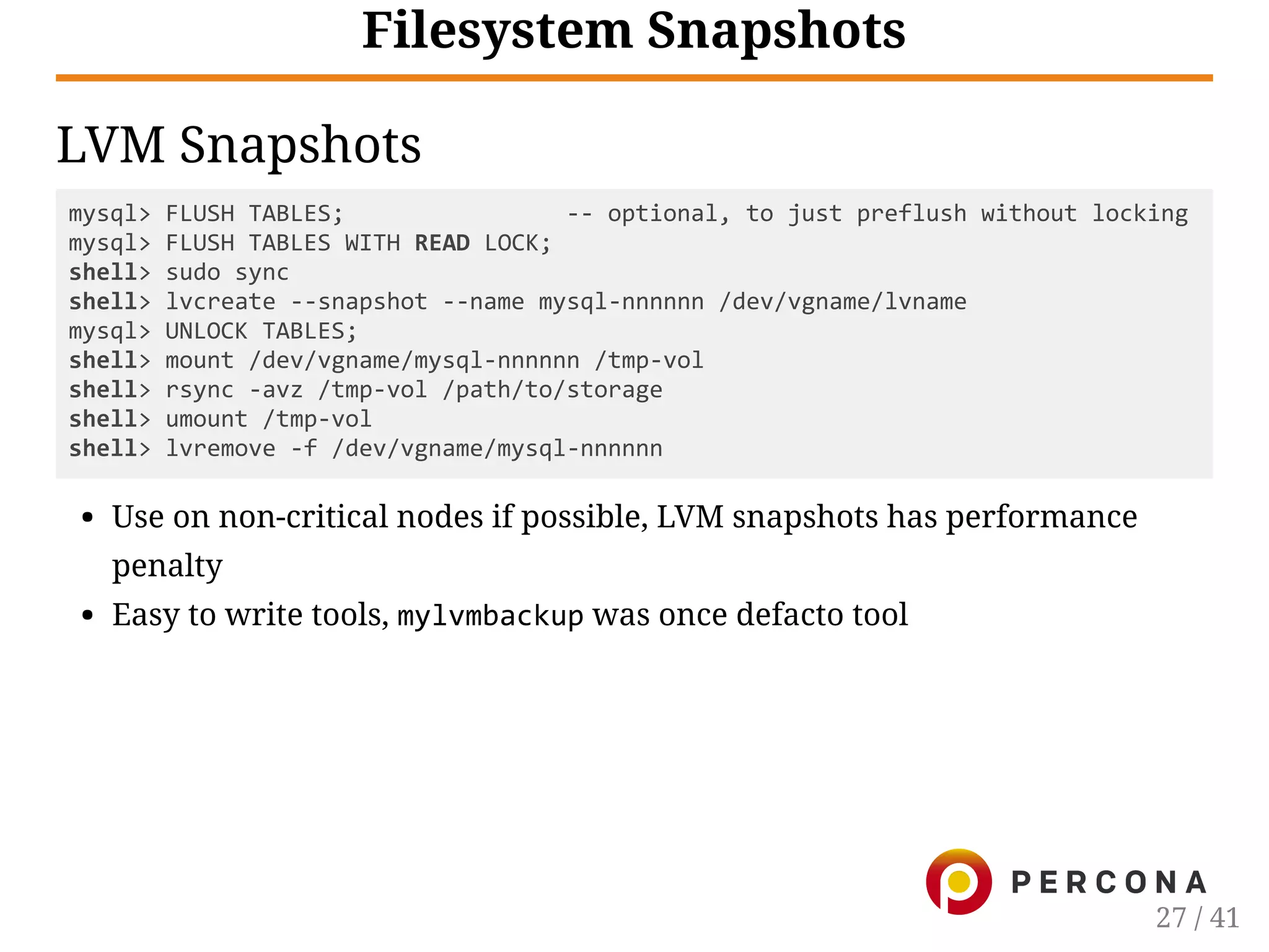 Filesystem Snapshots
LVM Snapshots
mysql> FLUSH TABLES;                ‐‐ optional, to just preflush without locking
mysql> FLUSH TABLES WITH READ LOCK;
shell> sudo sync
shell> lvcreate ‐‐snapshot ‐‐name mysql‐nnnnnn /dev/vgname/lvname
mysql> UNLOCK TABLES;
shell> mount /dev/vgname/mysql‐nnnnnn /tmp‐vol
shell> rsync ‐avz /tmp‐vol /path/to/storage
shell> umount /tmp‐vol
shell> lvremove ‐f /dev/vgname/mysql‐nnnnnn
Use on non-critical nodes if possible, LVM snapshots has performance
penalty
Easy to write tools, mylvmbackup was once defacto tool
27 / 41
 