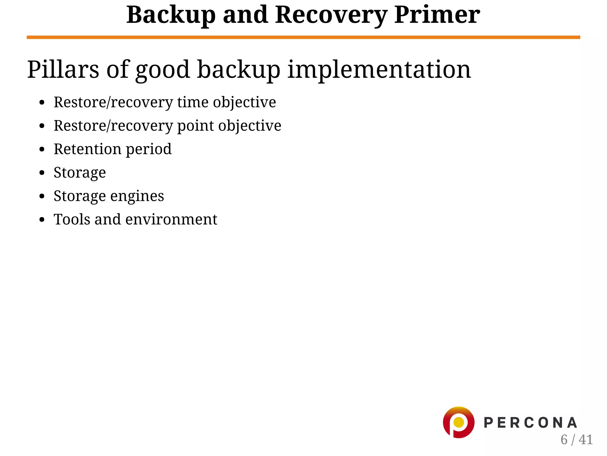 Backup and Recovery Primer
Pillars of good backup implementation
Restore/recovery time objective
Restore/recovery point objective
Retention period
Storage
Storage engines
Tools and environment
6 / 41
 