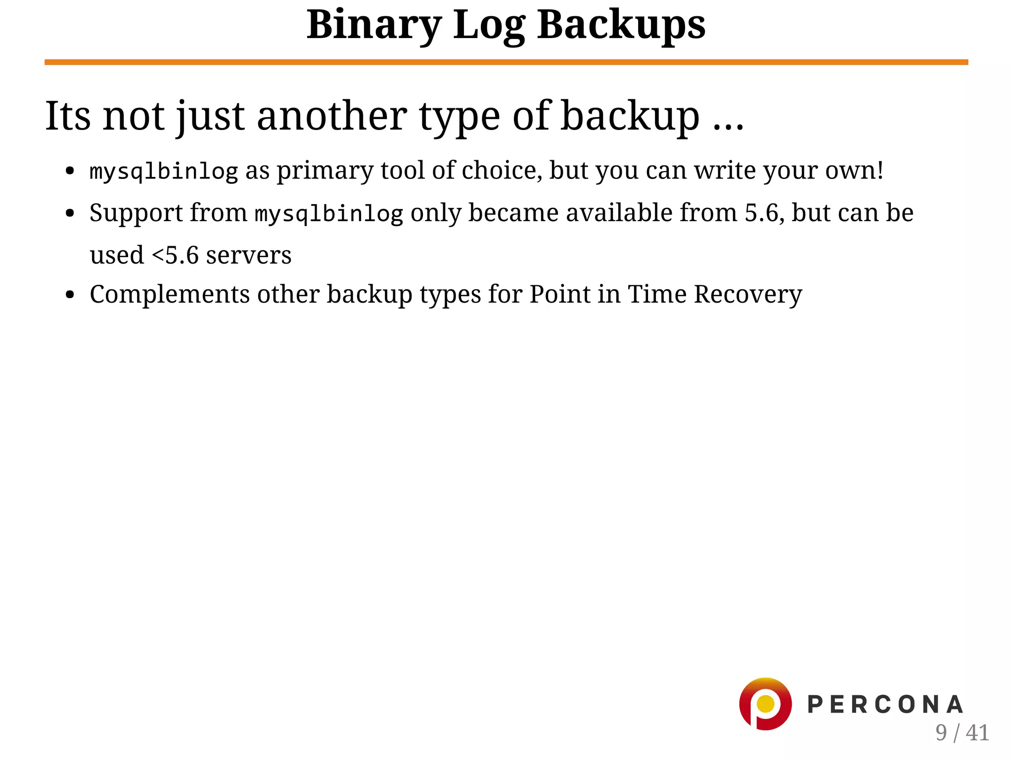 Binary Log Backups
Its not just another type of backup ...
mysqlbinlog as primary tool of choice, but you can write your own!
Support from mysqlbinlog only became available from 5.6, but can be
used <5.6 servers
Complements other backup types for Point in Time Recovery
9 / 41
 
