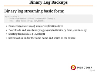 Binary Log Backups
Binary log streaming basic form:
mysqlbinlog 
  ‐‐read‐from‐remote‐server ‐‐host={hostname} 
  ‐‐raw ‐‐stop‐never mysql‐bin.000001
Connects to {hostname} similar replication slave
Downloads and save binary log events in its binary form, continously
Starting from mysql‐bin.000001
Saves to disk under the same name and series as the source
12 / 41
 