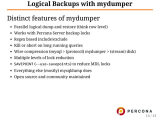 Logical Backups with mydumper
Distinct features of mydumper
Parallel logical dump and restore (think row level)
Works with Percona Server backup locks
Regex based include/exclude
Kill or abort on long running queries
Wire compression (mysql > (protocol) mydumper > (stream) disk)
Multiple levels of lock reduction
SAVEPOINT (‐‐use‐savepoints) to reduce MDL locks
Everything else (mostly) mysqldump does
Open source and community maintained
14 / 41
 