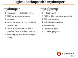 mydumper
1. ~/.my.cnf / ‐‐defaults‐file
2. ZLIB output compression
3. ‐‐regex
4. No HEX dumps, BLOBs could be
unreadable
5. Linux only, dump over TCP is
possible from Windows source
6. Manual progress monitoring is
tricky
mysqlpump
1. ‐‐login‐path
2. ZLIB or LZ4 output compression
3. SSL connections
4. ‐‐include/‐‐exclude
5. ‐‐hex‐blob
6. Linux/Windows
7. ‐‐watch‐progress
Logical Backups with mydumper
16 / 41
 