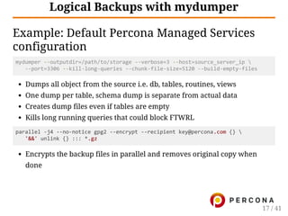 Logical Backups with mydumper
Example: Default Percona Managed Services
configuration
mydumper ‐‐outputdir=/path/to/storage ‐‐verbose=3 ‐‐host=source_server_ip 
   ‐‐port=3306 ‐‐kill‐long‐queries ‐‐chunk‐file‐size=5120 ‐‐build‐empty‐files
Dumps all object from the source i.e. db, tables, routines, views
One dump per table, schema dump is separate from actual data
Creates dump files even if tables are empty
Kills long running queries that could block FTWRL
parallel ‐j4 ‐‐no‐notice gpg2 ‐‐encrypt ‐‐recipient key@percona.com {} 
   '&&' unlink {} ::: *.gz
Encrypts the backup files in parallel and removes original copy when
done
17 / 41
 