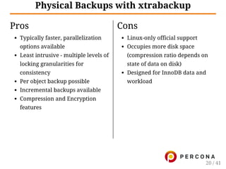 Pros
Typically faster, parallelization
options available
Least intrusive - multiple levels of
locking granularities for
consistency
Per object backup possible
Incremental backups available
Compression and Encryption
features
Cons
Linux-only official support
Occupies more disk space
(compression ratio depends on
state of data on disk)
Designed for InnoDB data and
workload
Physical Backups with xtrabackup
20 / 41
 