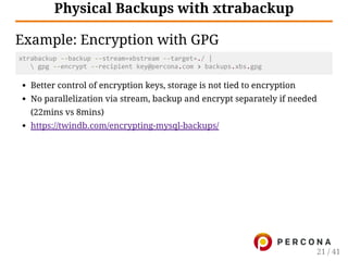 Physical Backups with xtrabackup
Example: Encryption with GPG
xtrabackup ‐‐backup ‐‐stream=xbstream ‐‐target=./ |
    gpg ‐‐encrypt ‐‐recipient key@percona.com > backups.xbs.gpg
Better control of encryption keys, storage is not tied to encryption
No parallelization via stream, backup and encrypt separately if needed
(22mins vs 8mins)
https://twindb.com/encrypting-mysql-backups/
21 / 41
 