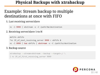 Physical Backups with xtrabackup
Example: Stream backup to multiple
destinations at once with FIFO
1. Last receiving server/slave
nc ‐l 9999 | xbstream ‐x ‐C /path/to/destination
2. Receiving server/slave 1-to-N
mkfifo xbfifo
*nc IP_of_next_receiving_server 9999 < xbfifo &
nc ‐l 9999 | tee xbfifo | xbstream ‐x ‐C /path/to/destination
3. Backup source
xtrabackup ‐‐stream=xbstream ‐‐backup ‐‐target=./ 
| nc IP_of_first_receiving_server 9999
22 / 41
 