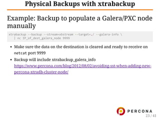 Physical Backups with xtrabackup
Example: Backup to populate a Galera/PXC node
manually
xtrabackup ‐‐backup ‐‐stream=xbstream ‐‐target=./ ‐‐galera‐info 
   | nc IP_of_dest_galera_node 9999
Make sure the data on the destination is cleared and ready to receive on
netcat port 9999
Backup will include xtrabackup_galera_info
https://www.percona.com/blog/2012/08/02/avoiding-sst-when-adding-new-
percona-xtradb-cluster-node/
23 / 41
 