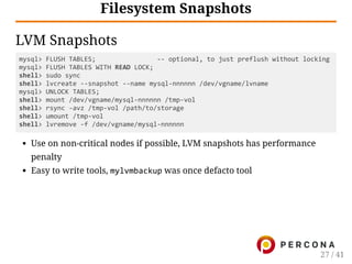 Filesystem Snapshots
LVM Snapshots
mysql> FLUSH TABLES;                ‐‐ optional, to just preflush without locking
mysql> FLUSH TABLES WITH READ LOCK;
shell> sudo sync
shell> lvcreate ‐‐snapshot ‐‐name mysql‐nnnnnn /dev/vgname/lvname
mysql> UNLOCK TABLES;
shell> mount /dev/vgname/mysql‐nnnnnn /tmp‐vol
shell> rsync ‐avz /tmp‐vol /path/to/storage
shell> umount /tmp‐vol
shell> lvremove ‐f /dev/vgname/mysql‐nnnnnn
Use on non-critical nodes if possible, LVM snapshots has performance
penalty
Easy to write tools, mylvmbackup was once defacto tool
27 / 41
 