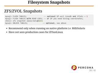 Filesystem Snapshots
ZFS/ZVOL Snapshots
mysql> FLUSH TABLES;                ‐‐ optional if excl innodb and iflatc = 1
mysql> FLUSH TABLES WITH READ LOCK; ‐‐ or if you need binlog coordinates;
shell> zfs snapshot zpool/data@date
mysql> UNLOCK TABLES;              ‐‐ optional, see above
Recommend only when running on native platform i.e. BSD/Solaris
Have not seen production cases for ZFSonLinux
28 / 41
 