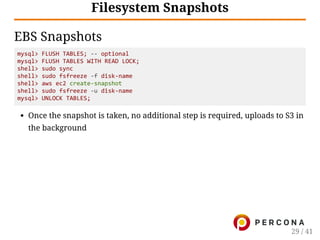 Filesystem Snapshots
EBS Snapshots
mysql> FLUSH TABLES; ‐‐ optional
mysql> FLUSH TABLES WITH READ LOCK;
shell> sudo sync
shell> sudo fsfreeze ‐f disk‐name
shell> aws ec2 create‐snapshot
shell> sudo fsfreeze ‐u disk‐name
mysql> UNLOCK TABLES;
Once the snapshot is taken, no additional step is required, uploads to S3 in
the background
29 / 41
 