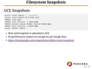 Filesystem Snapshots
GCE Snapshots
mysql> FLUSH TABLES; ‐‐ optional
mysql> FLUSH TABLES WITH READ LOCK;
shell> sudo sync
shell> sudo fsfreeze ‐f disk‐name
shell> gcloud compute disks snapshot disk‐name
shell> sudo fsfreeze ‐u disk‐name
mysql> UNLOCK TABLES;
Wait until snapshot is uploaded to GCS
No performance impact on storage (as per Google doc)
https://cloud.google.com/compute/docs/disks/create-snapshots
30 / 41
 