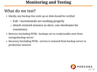 Monitoring and Testing
What do we test?
Ideally, any backup that ends up on disk should be verified
Full + incrementals are working properly
Attach restored instance as slave, run checksums for
consistency
Restores (including PITR) - backups are in ready/usable state from
storage/backup server
Recovery (including PITR) - service is restored from backup server to
production instance
36 / 41
 