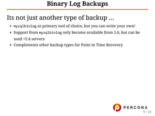 Binary Log Backups
Its not just another type of backup ...
mysqlbinlog as primary tool of choice, but you can write your own!
Support from mysqlbinlog only became available from 5.6, but can be
used <5.6 servers
Complements other backup types for Point in Time Recovery
9 / 41
 