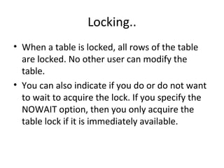 Locking.. When a table is locked, all rows of the table are locked. No other user can modify the table. You can also indicate if you do or do not want to wait to acquire the lock. If you specify the NOWAIT option, then you only acquire the table lock if it is immediately available.  