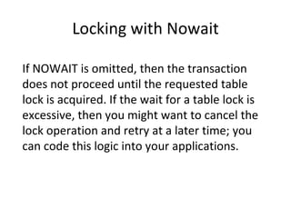 Locking with Nowait If NOWAIT is omitted, then the transaction does not proceed until the requested table lock is acquired. If the wait for a table lock is excessive, then you might want to cancel the lock operation and retry at a later time; you can code this logic into your applications. 