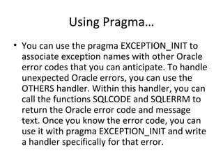 Using Pragma… You can use the pragma EXCEPTION_INIT to associate exception names with other Oracle error codes that you can anticipate. To handle unexpected Oracle errors, you can use the OTHERS handler. Within this handler, you can call the functions SQLCODE and SQLERRM to return the Oracle error code and message text. Once you know the error code, you can use it with pragma EXCEPTION_INIT and write a handler specifically for that error. 