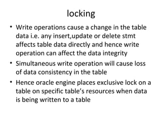 locking Write operations cause a change in the table data i.e. any insert,update or delete stmt affects table data directly and hence write operation can affect the data integrity Simultaneous write operation will cause loss of data consistency in the table Hence oracle engine places exclusive lock on a table on specific table’s resources when data is being written to a table 