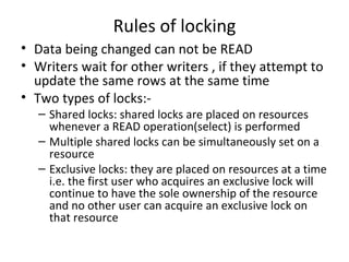 Rules of locking Data being changed can not be READ Writers wait for other writers , if they attempt to update the same rows at the same time Two types of locks:- Shared locks: shared locks are placed on resources whenever a READ operation(select) is performed Multiple shared locks can be simultaneously set on a resource Exclusive locks: they are placed on resources at a time i.e. the first user who acquires an exclusive lock will continue to have the sole ownership of the resource and no other user can acquire an exclusive lock on that resource 