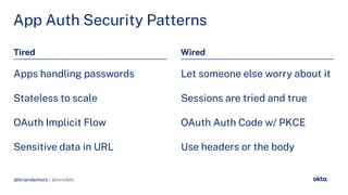 @briandemers / @mraible
App Auth Security Patterns
Tired Wired
Apps handlin passwords
Stateless to scale
OAuth Implicit Flow
Sensitive data in URL
Let someone else worry about it
Sessions are tried and true
OAuth Auth Code w/ PKCE
Use headers or the body
@briandemers / @mraible
 