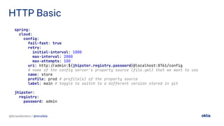 @briandemers / @mraible
HTTP Basic
@briandemers / @mraible
spring:
cloud:
config:
fail-fast: true
retry:
initial-interval: 1000
max-interval: 2000
max-attempts: 100
uri: http://admin:${jhipster.registry.password}@localhost:8761/config
# name of the config server's property source (file.yml) that we want to use
name: store
profile: prod # profile(s) of the property source
label: main # toggle to switch to a different version stored in git
jhipster:
registry:
password: admin
 